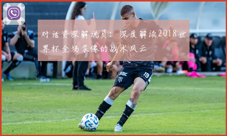 对话资深解说员：深度解读2018世界杯全场录像的战术风云