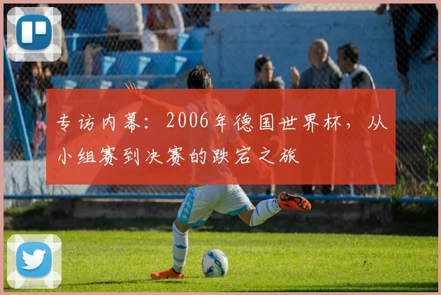 专访内幕：2006年德国世界杯，从小组赛到决赛的跌宕之旅