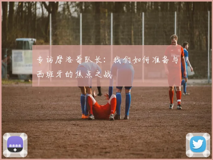 专访摩洛哥队长：我们如何准备与西班牙的焦点之战